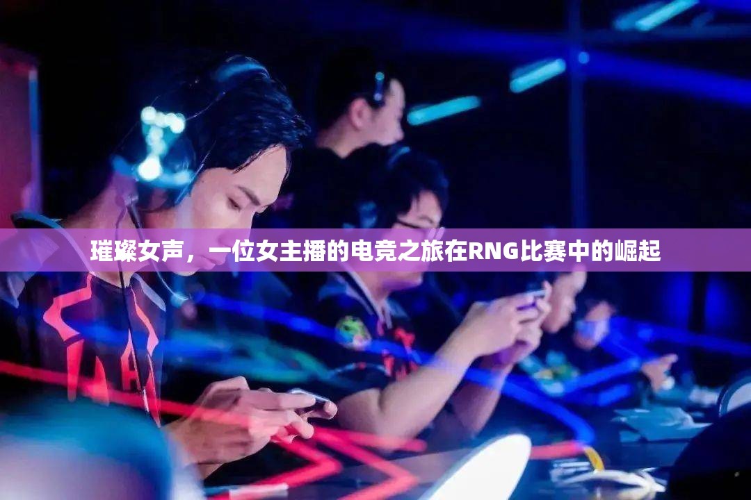 璀璨女聲，一位女主播的電競(jìng)之旅在RNG比賽中的崛起