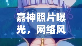 嘉神照片曝光，網(wǎng)絡(luò)風(fēng)暴下的真實(shí)與幻象