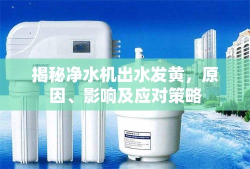 揭秘凈水機出水發(fā)黃，原因、影響及應對策略
