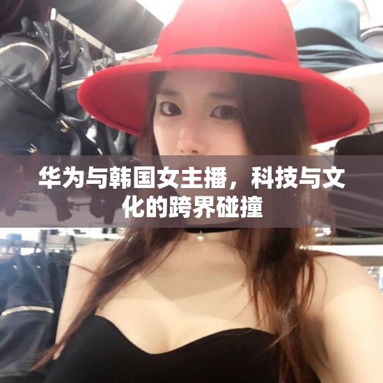 華為與韓國女主播，科技與文化的跨界碰撞