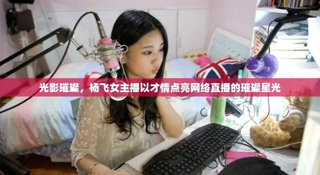 光影璀璨，楊飛女主播以才情點(diǎn)亮網(wǎng)絡(luò)直播的璀璨星光