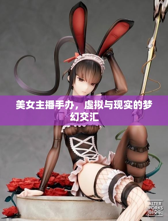 美女主播手辦，虛擬與現(xiàn)實(shí)的夢(mèng)幻交匯