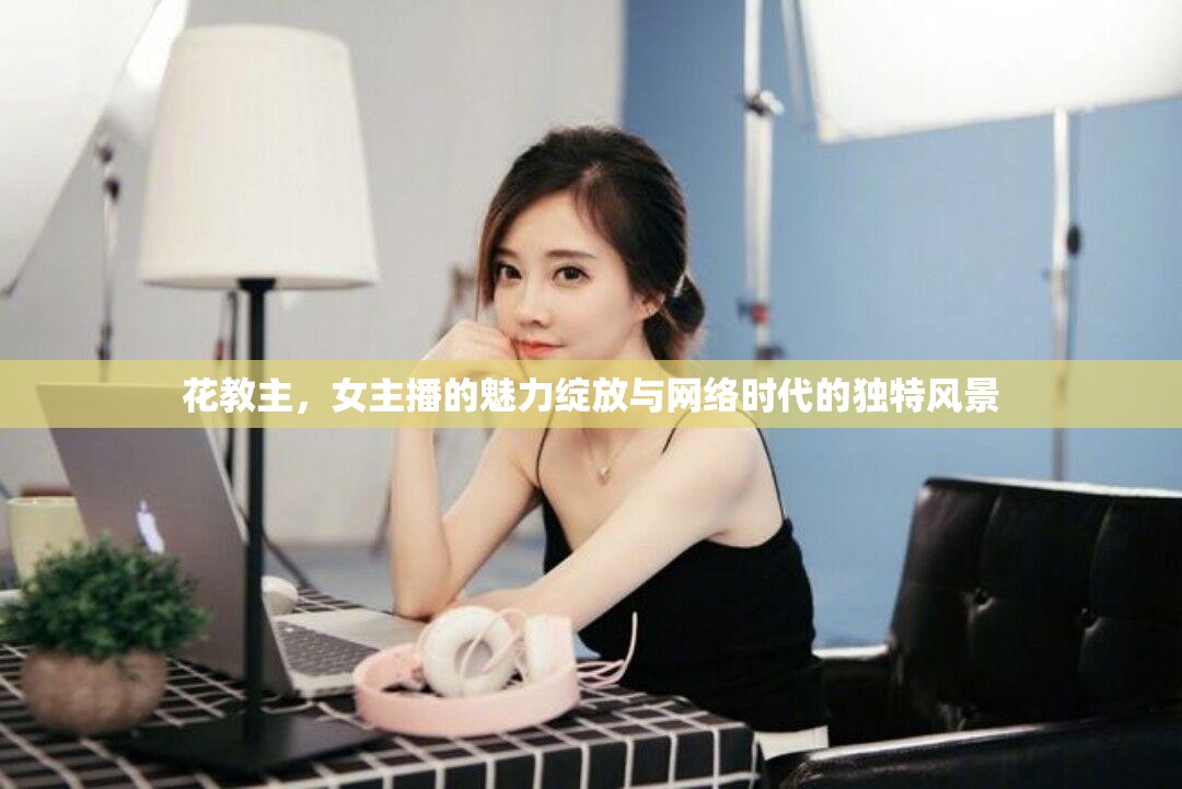 花教主，女主播的魅力綻放與網(wǎng)絡(luò)時(shí)代的獨(dú)特風(fēng)景