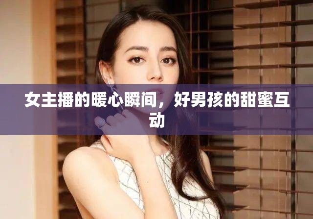 女主播的暖心瞬間，好男孩的甜蜜互動(dòng)