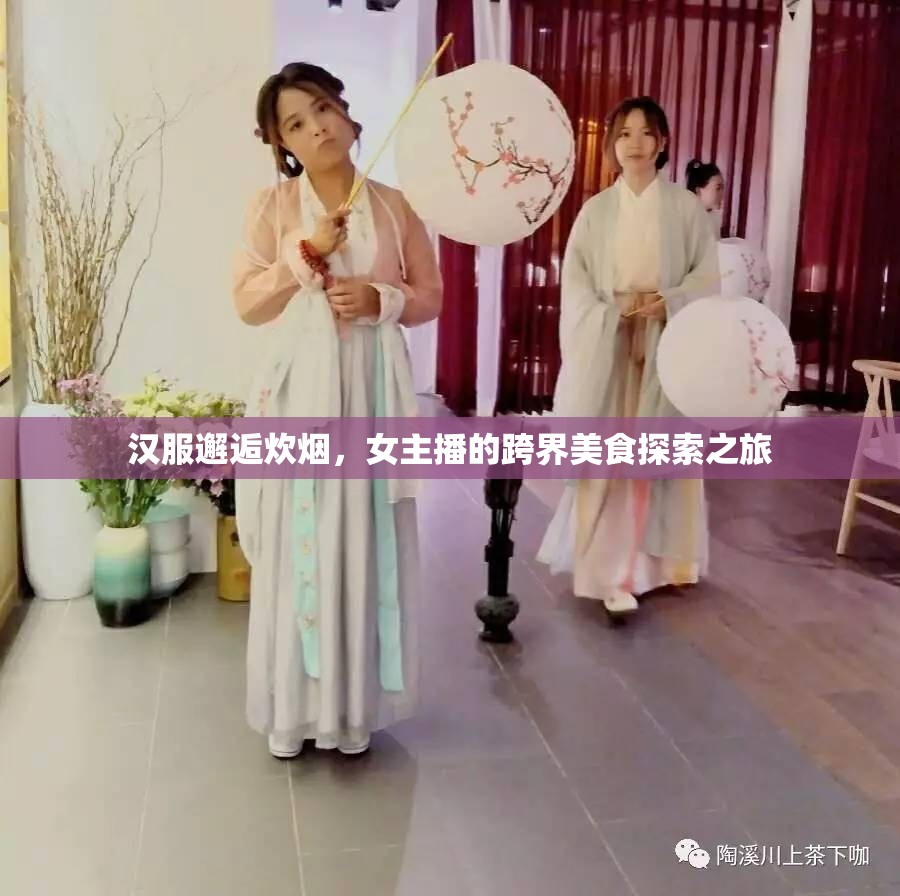 漢服邂逅炊煙，女主播的跨界美食探索之旅
