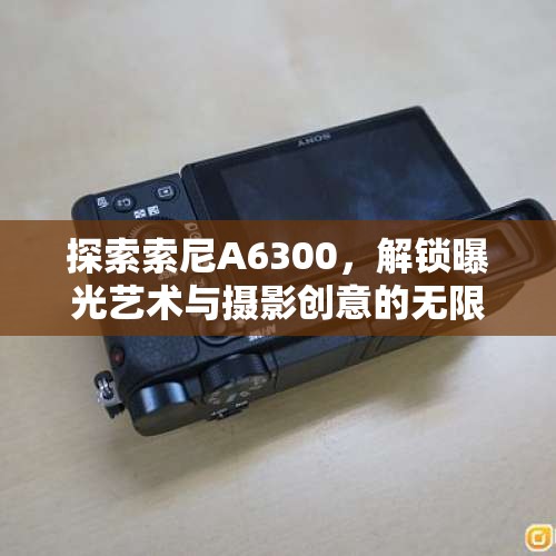 探索索尼A6300，解鎖曝光藝術(shù)與攝影創(chuàng)意的無限可能