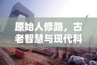 原始人修路，古老智慧與現(xiàn)代科技的奇妙融合