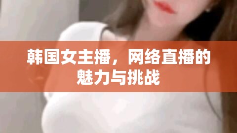 韓國女主播，網(wǎng)絡(luò)直播的魅力與挑戰(zhàn)