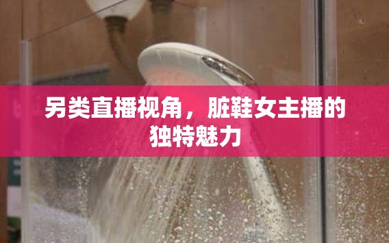 另類直播視角，臟鞋女主播的獨(dú)特魅力