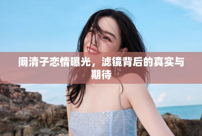 闞清子戀情曝光，濾鏡背后的真實與期待