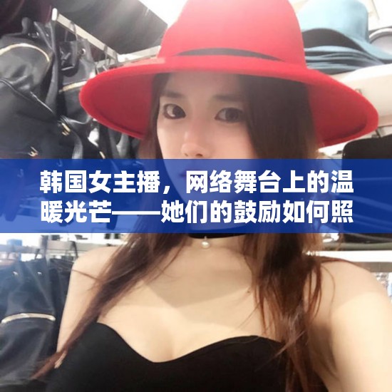 韓國(guó)女主播，網(wǎng)絡(luò)舞臺(tái)上的溫暖光芒——她們的鼓勵(lì)如何照亮我們的世界