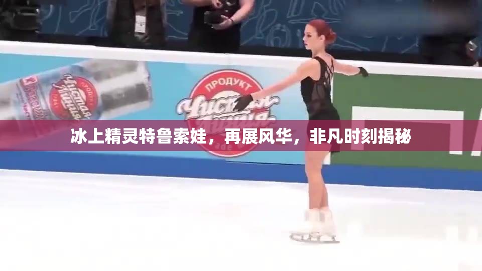 冰上精靈特魯索娃，再展風(fēng)華，非凡時刻揭秘