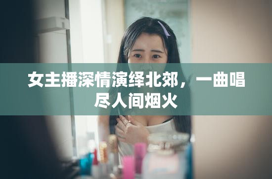 女主播深情演繹北郊，一曲唱盡人間煙火