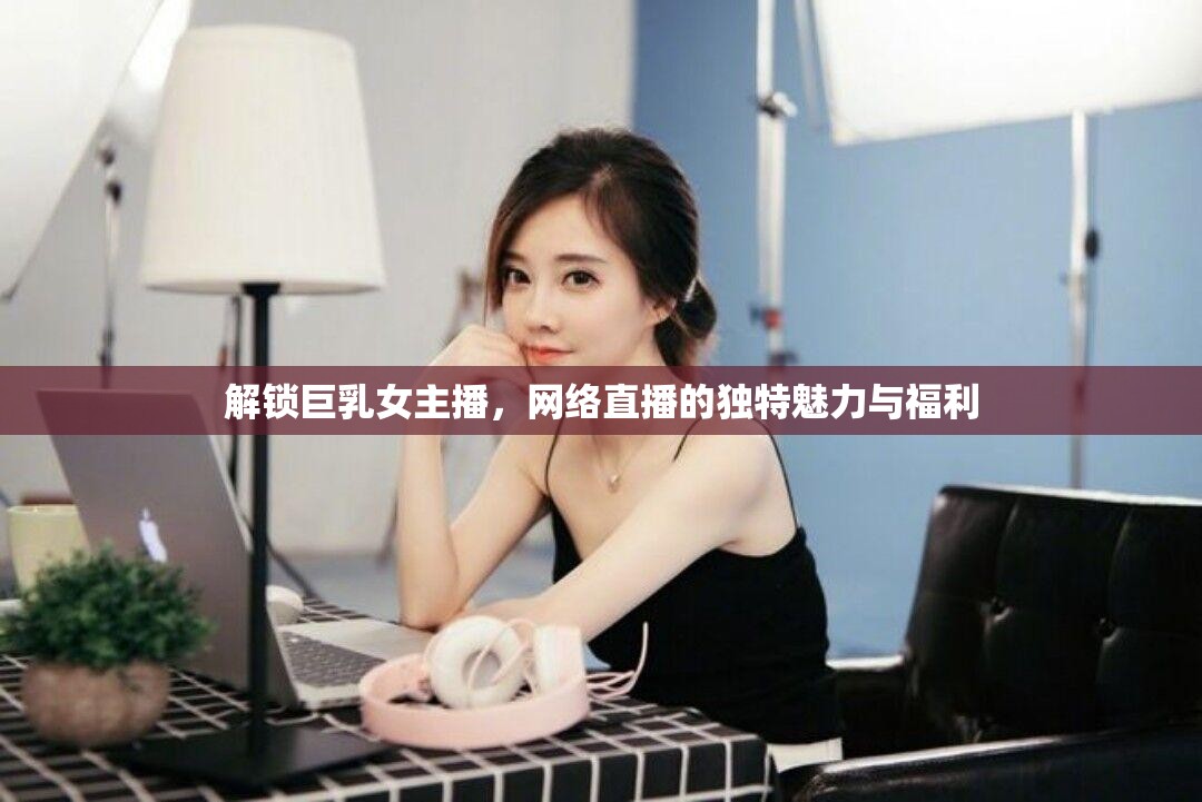 解鎖巨乳女主播，網(wǎng)絡(luò)直播的獨特魅力與福利