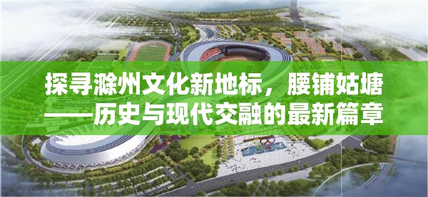 探尋滁州文化新地標，腰鋪姑塘——歷史與現(xiàn)代交融的最新篇章