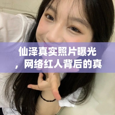仙澤真實照片曝光，網(wǎng)絡(luò)紅人背后的真實面紗