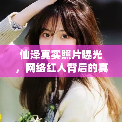 仙澤真實照片曝光，網(wǎng)絡(luò)紅人背后的真實面紗