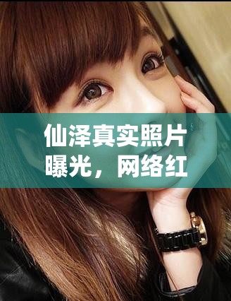 仙澤真實照片曝光，網(wǎng)絡(luò)紅人背后的真實面紗