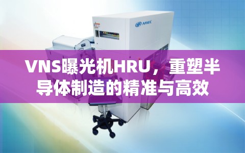 VNS曝光機HRU，重塑半導體制造的精準與高效
