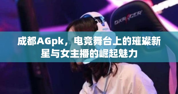成都AGpk，電競舞臺上的璀璨新星與女主播的崛起魅力