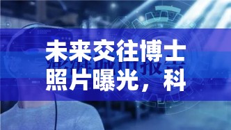 未來(lái)交往博士照片曝光，科技與人文的璀璨交匯