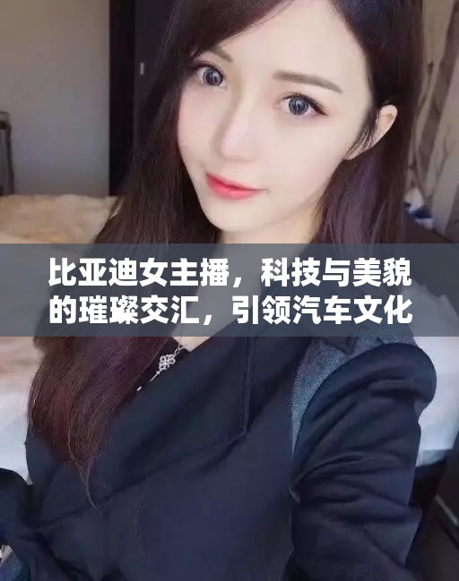 比亞迪女主播，科技與美貌的璀璨交匯，引領(lǐng)汽車文化新風(fēng)尚