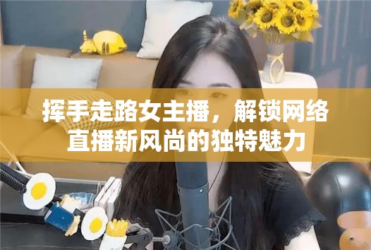 揮手走路女主播，解鎖網(wǎng)絡直播新風尚的獨特魅力