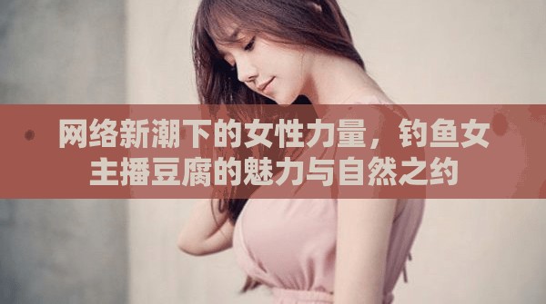 網(wǎng)絡(luò)新潮下的女性力量，釣魚女主播豆腐的魅力與自然之約