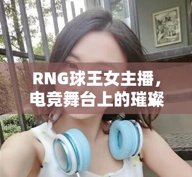 RNG球王女主播，電競舞臺上的璀璨星光