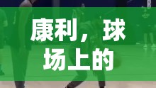 康利，球場上的運球魔術(shù)師，最新花哨技巧引領(lǐng)風(fēng)潮