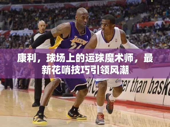 康利，球場上的運球魔術(shù)師，最新花哨技巧引領(lǐng)風(fēng)潮