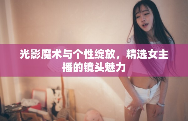 光影魔術(shù)與個(gè)性綻放，精選女主播的鏡頭魅力