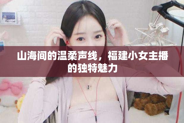 山海間的溫柔聲線，福建小女主播的獨(dú)特魅力