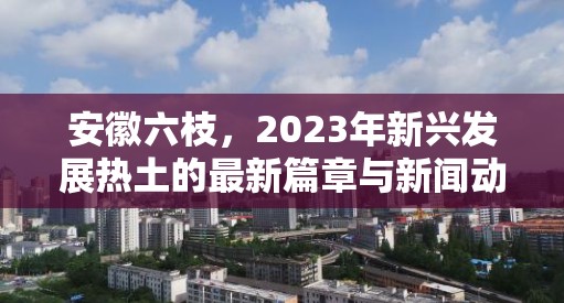 安徽六枝，2023年新興發(fā)展熱土的最新篇章與新聞動態(tài)聚焦