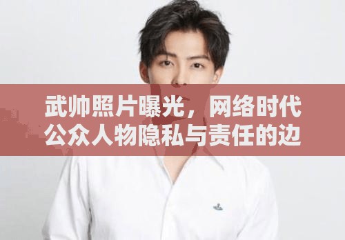 武帥照片曝光，網(wǎng)絡(luò)時(shí)代公眾人物隱私與責(zé)任的邊界