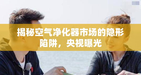 揭秘空氣凈化器市場(chǎng)的隱形陷阱，央視曝光
