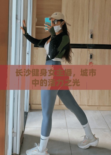 長(zhǎng)沙健身女主播，城市中的活力之光