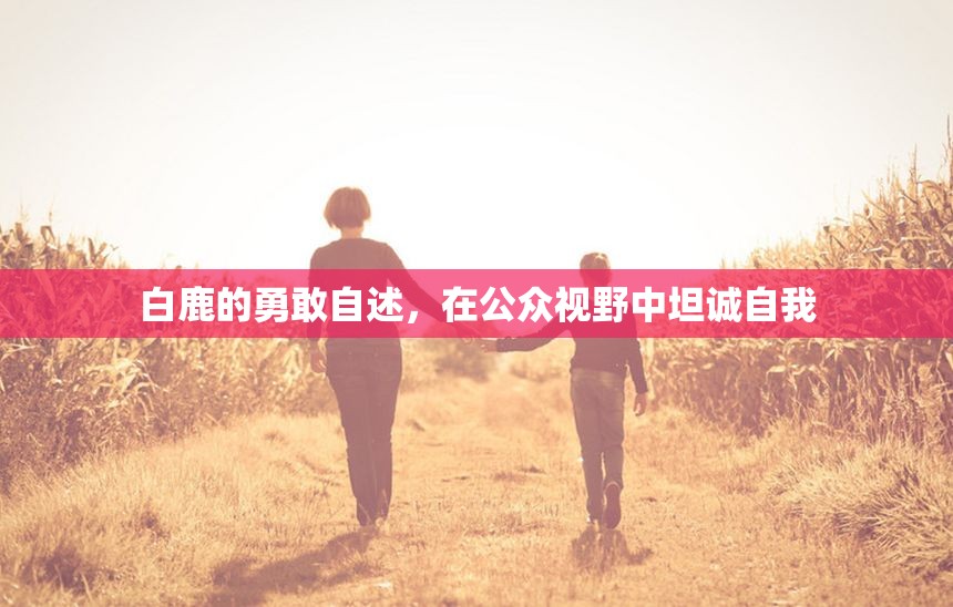 白鹿的勇敢自述，在公眾視野中坦誠(chéng)自我