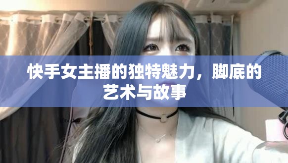 快手女主播的獨特魅力，腳底的藝術(shù)與故事