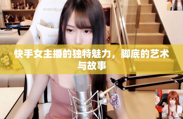 快手女主播的獨特魅力，腳底的藝術(shù)與故事