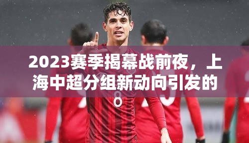 2023賽季揭幕戰(zhàn)前夜，上海中超分組新動(dòng)向引發(fā)的綠茵場(chǎng)風(fēng)云