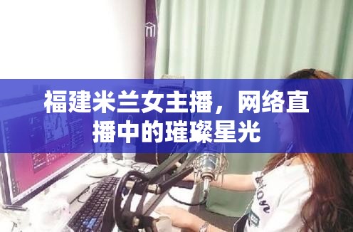 福建米蘭女主播，網(wǎng)絡(luò)直播中的璀璨星光