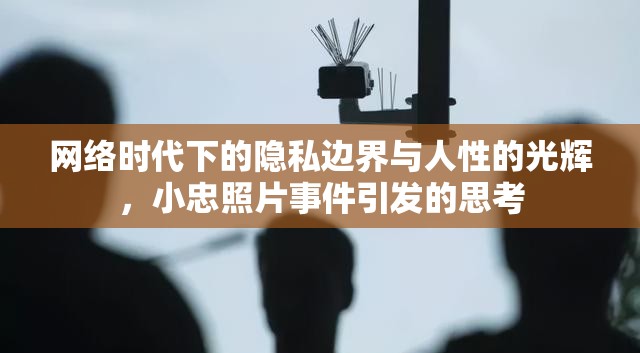 網(wǎng)絡(luò)時(shí)代下的隱私邊界與人性的光輝，小忠照片事件引發(fā)的思考