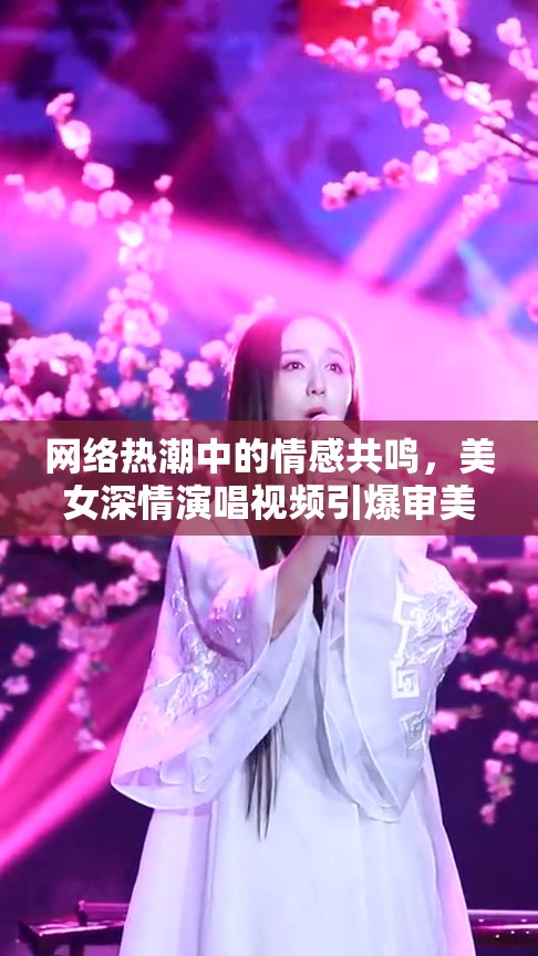 網(wǎng)絡(luò)熱潮中的情感共鳴，美女深情演唱視頻引爆審美新風(fēng)尚