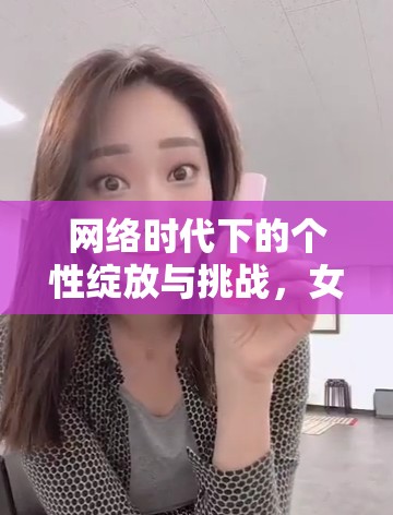 網(wǎng)絡(luò)時(shí)代下的個(gè)性綻放與挑戰(zhàn)，女主播的任性之路
