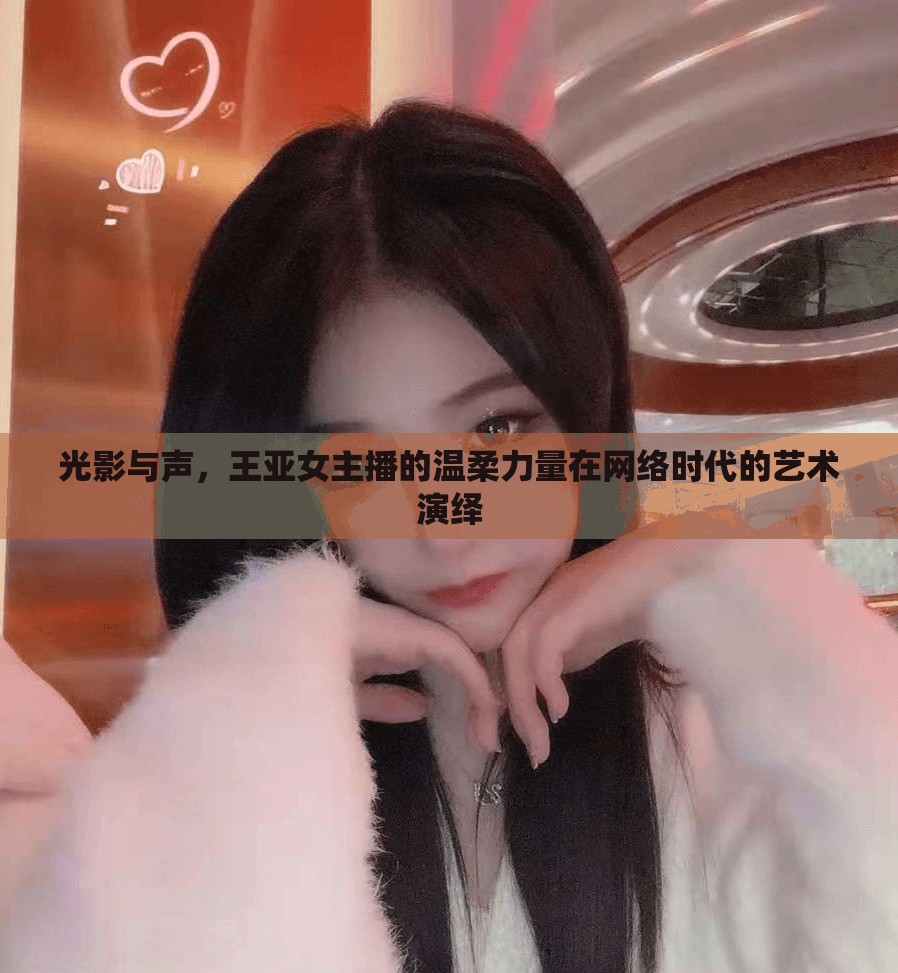光影與聲，王亞女主播的溫柔力量在網(wǎng)絡(luò)時(shí)代的藝術(shù)演繹
