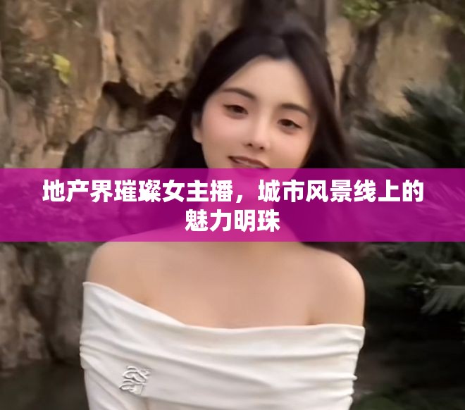 地產(chǎn)界璀璨女主播，城市風(fēng)景線上的魅力明珠
