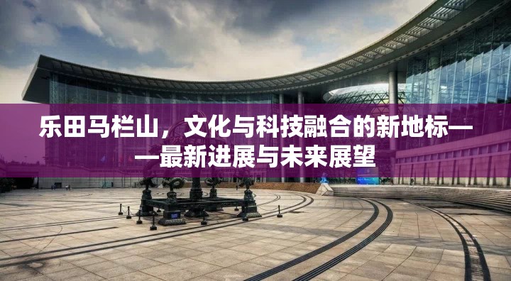 樂田馬欄山，文化與科技融合的新地標(biāo)——最新進(jìn)展與未來展望