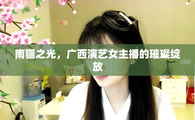 南疆之光，廣西演藝女主播的璀璨綻放