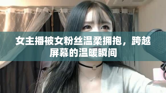 女主播被女粉絲溫柔擁抱，跨越屏幕的溫暖瞬間
